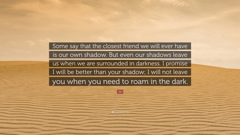 xq Quote: “Some say that the closest friend we will ever have is our own shadow. But even our shadows leave us when we are surrounded in darkness. I promise I will be better than your shadow; I will not leave you when you need to roam in the dark.”