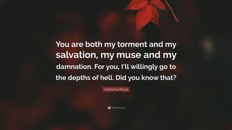 Catharina Maura Quote: “You are both my torment and my salvation, my muse and my damnation. For you, I’ll willingly go to the depths of hell. Did you know that?”