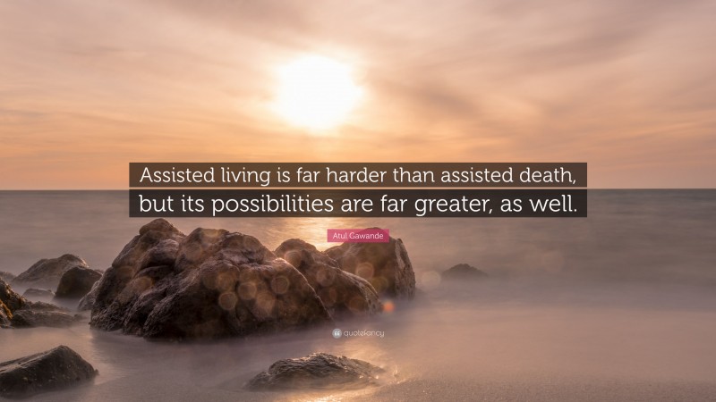 Atul Gawande Quote: “Assisted living is far harder than assisted death, but its possibilities are far greater, as well.”