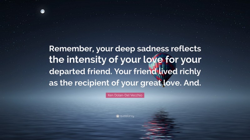 Ken Dolan-Del Vecchio Quote: “Remember, your deep sadness reflects the intensity of your love for your departed friend. Your friend lived richly as the recipient of your great love. And.”