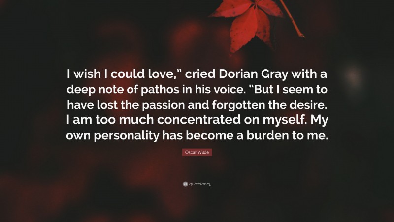 Oscar Wilde Quote: “I wish I could love,” cried Dorian Gray with a deep note of pathos in his voice. “But I seem to have lost the passion and forgotten the desire. I am too much concentrated on myself. My own personality has become a burden to me.”