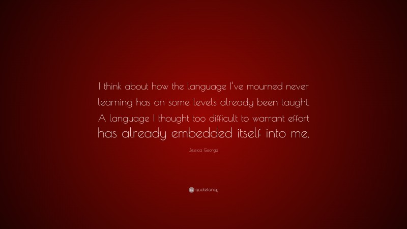 Jessica George Quote: “I think about how the language I’ve mourned never learning has on some levels already been taught. A language I thought too difficult to warrant effort has already embedded itself into me.”