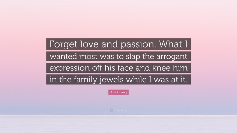 Ana Huang Quote: “Forget love and passion. What I wanted most was to slap the arrogant expression off his face and knee him in the family jewels while I was at it.”