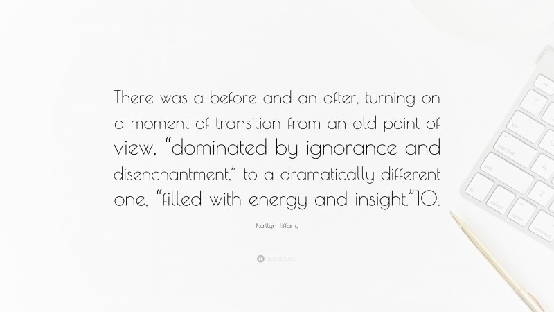 Kaitlyn Tiffany Quote: “There was a before and an after, turning on a moment of transition from an old point of view, “dominated by ignorance and disenchantment,” to a dramatically different one, “filled with energy and insight.”10.”