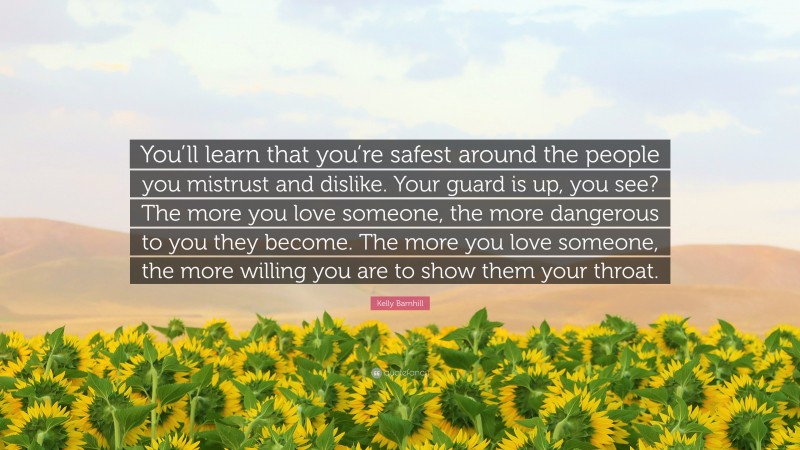 Kelly Barnhill Quote: “You’ll learn that you’re safest around the people you mistrust and dislike. Your guard is up, you see? The more you love someone, the more dangerous to you they become. The more you love someone, the more willing you are to show them your throat.”