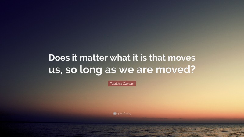 Tabitha Carvan Quote: “Does it matter what it is that moves us, so long as we are moved?”