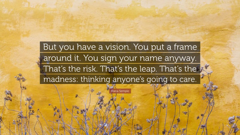 Maria Semple Quote: “But you have a vision. You put a frame around it. You sign your name anyway. That’s the risk. That’s the leap. That’s the madness: thinking anyone’s going to care.”