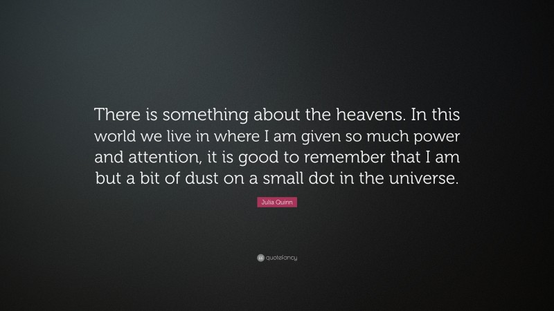 Julia Quinn Quote: “There is something about the heavens. In this world we live in where I am given so much power and attention, it is good to remember that I am but a bit of dust on a small dot in the universe.”