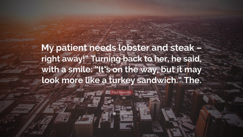 Paul Kalanithi Quote: “My patient needs lobster and steak – right away!” Turning back to her, he said, with a smile: “It’s on the way, but it may look more like a turkey sandwich.” The.”