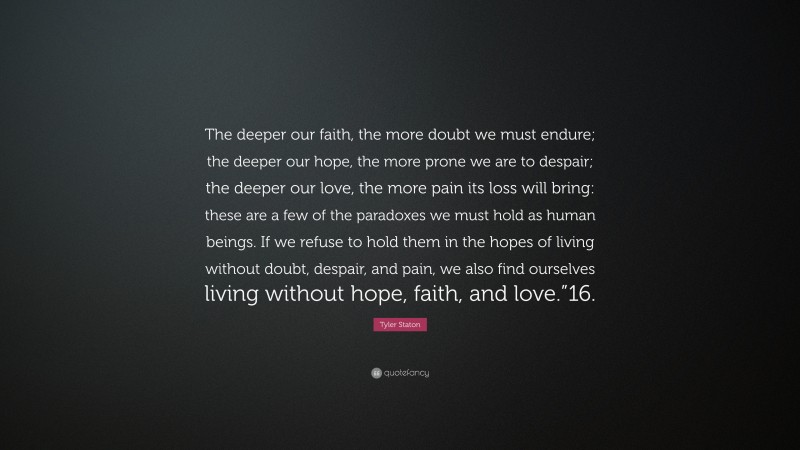 Tyler Staton Quote: “The deeper our faith, the more doubt we must endure; the deeper our hope, the more prone we are to despair; the deeper our love, the more pain its loss will bring: these are a few of the paradoxes we must hold as human beings. If we refuse to hold them in the hopes of living without doubt, despair, and pain, we also find ourselves living without hope, faith, and love.”16.”