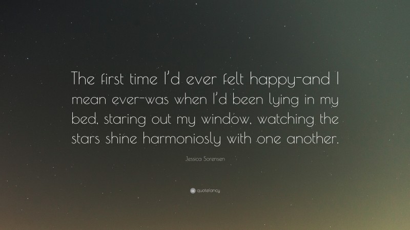 Jessica Sorensen Quote: “The first time I’d ever felt happy-and I mean ever-was when I’d been lying in my bed, staring out my window, watching the stars shine harmoniosly with one another.”