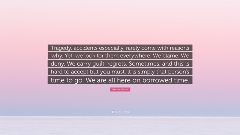 Heather Webber Quote: “Tragedy, accidents especially, rarely come with reasons why. Yet, we look for them everywhere. We blame. We deny. We carry guilt, regrets. Sometimes, and this is hard to accept but you must, it is simply that person’s time to go. We are all here on borrowed time.”