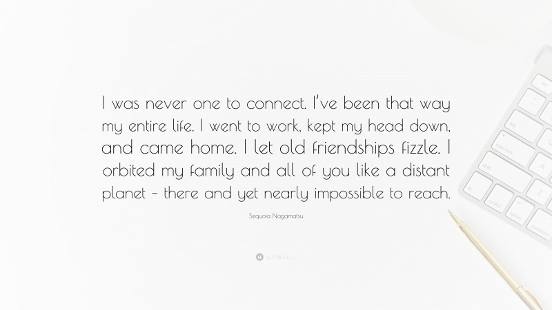 Sequoia Nagamatsu Quote: “I was never one to connect. I’ve been that way my entire life. I went to work, kept my head down, and came home. I let old friendships fizzle. I orbited my family and all of you like a distant planet – there and yet nearly impossible to reach.”