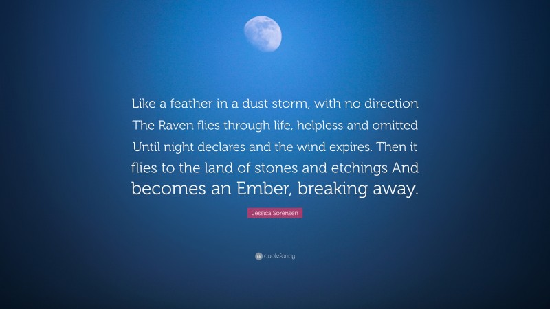 Jessica Sorensen Quote: “Like a feather in a dust storm, with no direction The Raven flies through life, helpless and omitted Until night declares and the wind expires. Then it flies to the land of stones and etchings And becomes an Ember, breaking away.”