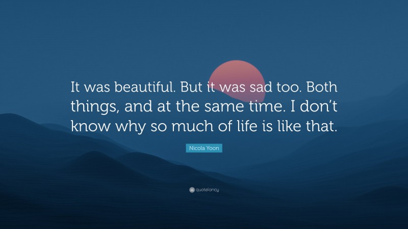 Nicola Yoon Quote: “It was beautiful. But it was sad too. Both things, and at the same time. I don’t know why so much of life is like that.”