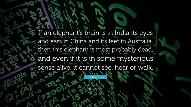 Yuval Noah Harari Quote: “If an elephant’s brain is in India its eyes and ears in China and its feet in Australia, then this elephant is most probably dead, and even if it is in some mysterious sense alive, it cannot see, hear or walk.”
