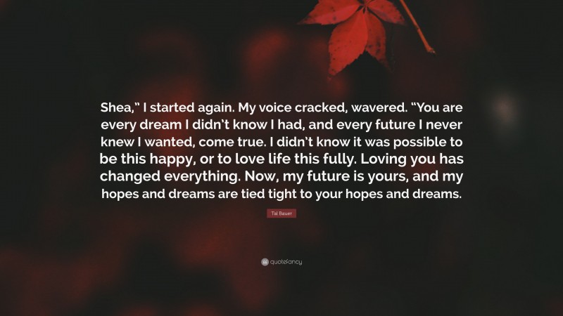 Tal Bauer Quote: “Shea,” I started again. My voice cracked, wavered. “You are every dream I didn’t know I had, and every future I never knew I wanted, come true. I didn’t know it was possible to be this happy, or to love life this fully. Loving you has changed everything. Now, my future is yours, and my hopes and dreams are tied tight to your hopes and dreams.”