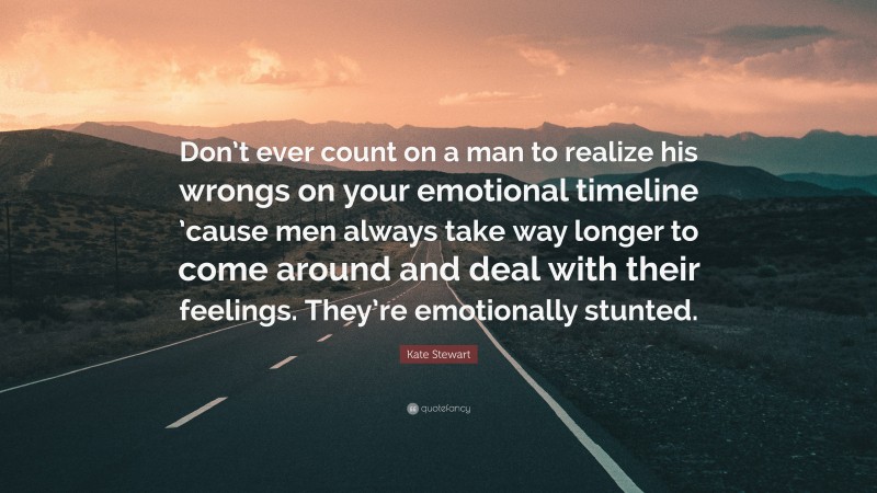 Kate Stewart Quote: “Don’t ever count on a man to realize his wrongs on your emotional timeline ’cause men always take way longer to come around and deal with their feelings. They’re emotionally stunted.”