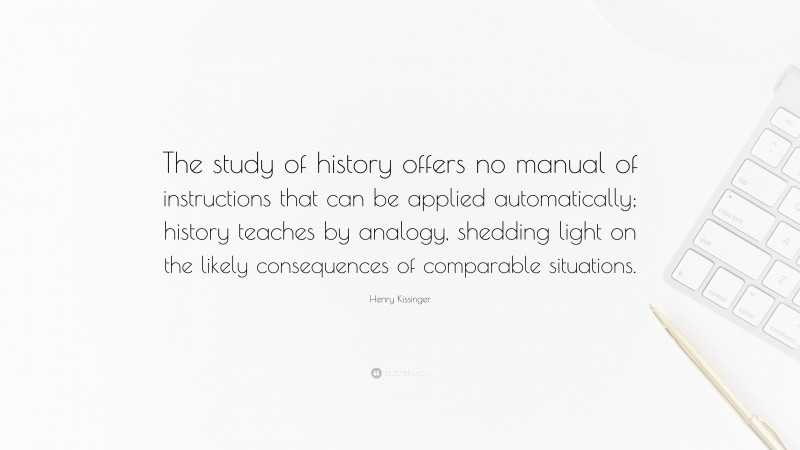 Henry Kissinger Quote: “The study of history offers no manual of instructions that can be applied automatically; history teaches by analogy, shedding light on the likely consequences of comparable situations.”
