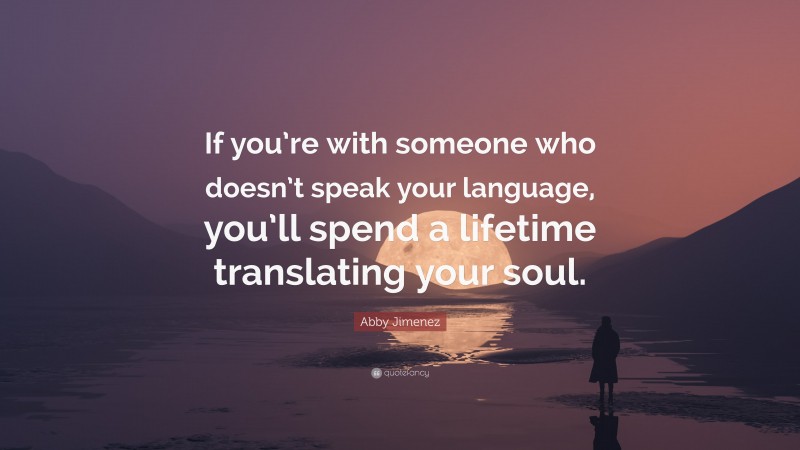 Abby Jimenez Quote: “If you’re with someone who doesn’t speak your language, you’ll spend a lifetime translating your soul.”