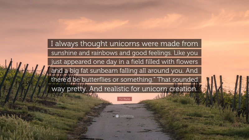 T.J. Klune Quote: “I always thought unicorns were made from sunshine and rainbows and good feelings. Like you just appeared one day in a field filled with flowers and a big fat sunbeam falling all around you. And there’d be butterflies or something.” That sounded way pretty. And realistic for unicorn creation.”
