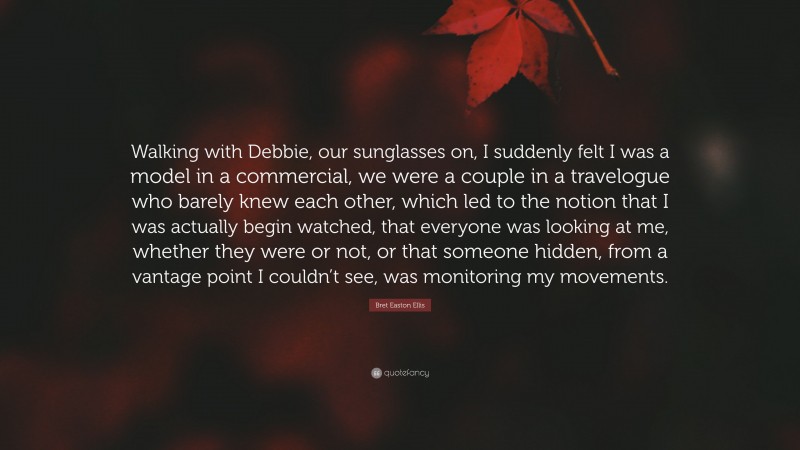 Bret Easton Ellis Quote: “Walking with Debbie, our sunglasses on, I suddenly felt I was a model in a commercial, we were a couple in a travelogue who barely knew each other, which led to the notion that I was actually begin watched, that everyone was looking at me, whether they were or not, or that someone hidden, from a vantage point I couldn’t see, was monitoring my movements.”