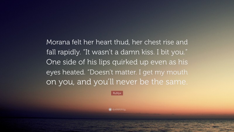 RuNyx Quote: “Morana felt her heart thud, her chest rise and fall rapidly. “It wasn’t a damn kiss. I bit you.” One side of his lips quirked up even as his eyes heated. “Doesn’t matter. I get my mouth on you, and you’ll never be the same.”