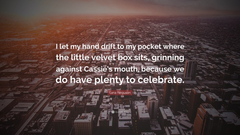 Lana Ferguson Quote: “I let my hand drift to my pocket where the little velvet box sits, grinning against Cassie’s mouth, because we do have plenty to celebrate.”