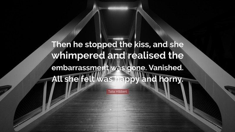 Talia Hibbert Quote: “Then he stopped the kiss, and she whimpered and realised the embarrassment was gone. Vanished. All she felt was happy and horny.”