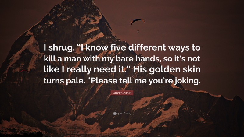 Lauren Asher Quote: “I shrug. “I know five different ways to kill a man with my bare hands, so it’s not like I really need it.” His golden skin turns pale. “Please tell me you’re joking.”