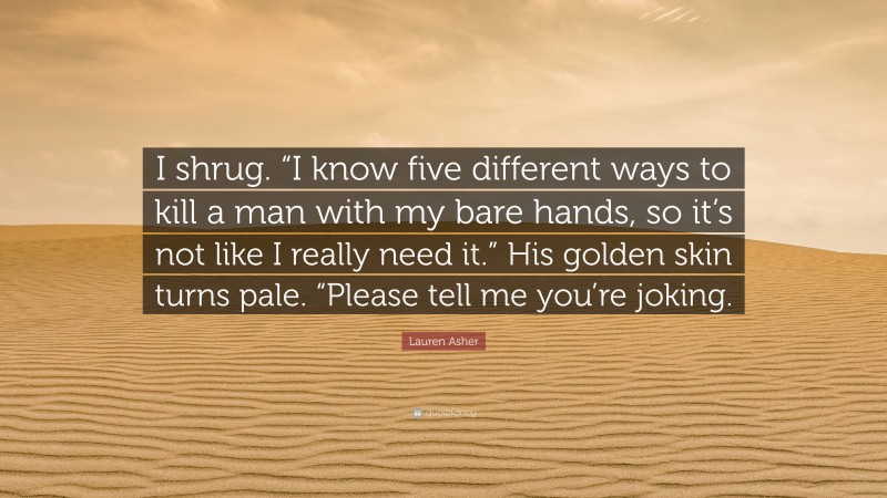 Lauren Asher Quote: “I shrug. “I know five different ways to kill a man with my bare hands, so it’s not like I really need it.” His golden skin turns pale. “Please tell me you’re joking.”