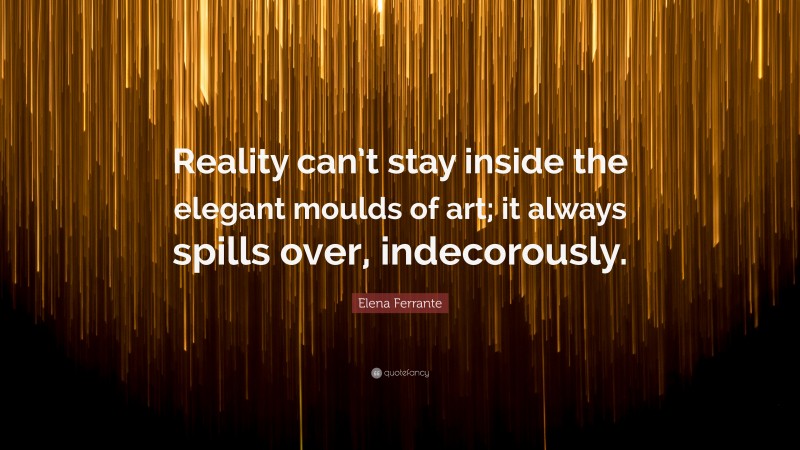 Elena Ferrante Quote: “Reality can’t stay inside the elegant moulds of art; it always spills over, indecorously.”