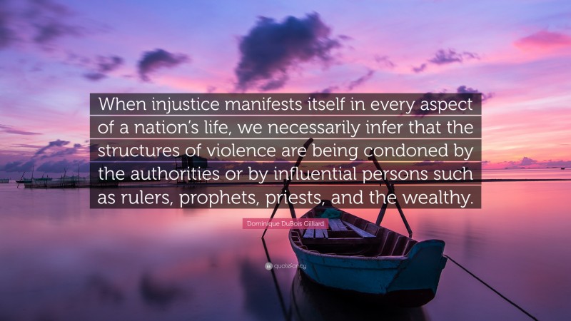 Dominique DuBois Gilliard Quote: “When injustice manifests itself in every aspect of a nation’s life, we necessarily infer that the structures of violence are being condoned by the authorities or by influential persons such as rulers, prophets, priests, and the wealthy.”