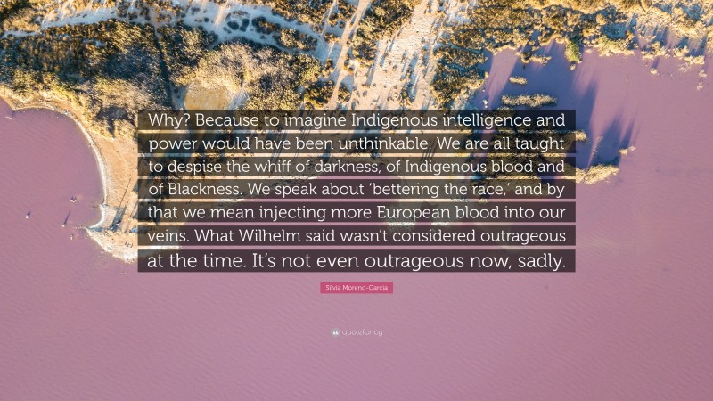 Silvia Moreno-Garcia Quote: “Why? Because to imagine Indigenous intelligence and power would have been unthinkable. We are all taught to despise the whiff of darkness, of Indigenous blood and of Blackness. We speak about ‘bettering the race,’ and by that we mean injecting more European blood into our veins. What Wilhelm said wasn’t considered outrageous at the time. It’s not even outrageous now, sadly.”