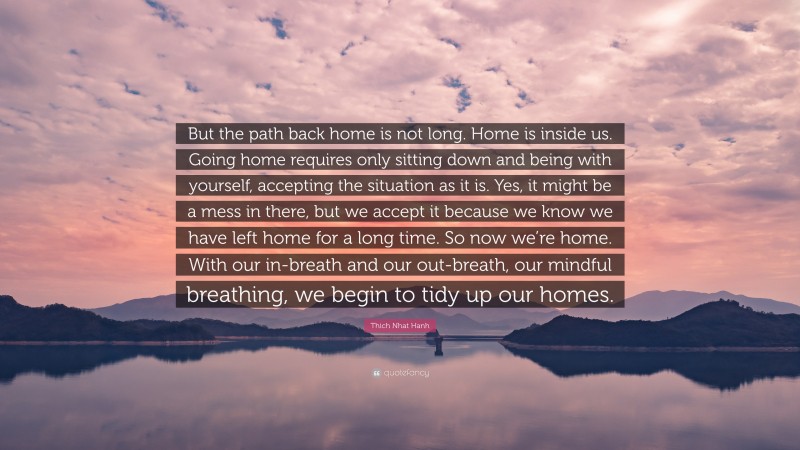 Thich Nhat Hanh Quote: “But the path back home is not long. Home is inside us. Going home requires only sitting down and being with yourself, accepting the situation as it is. Yes, it might be a mess in there, but we accept it because we know we have left home for a long time. So now we’re home. With our in-breath and our out-breath, our mindful breathing, we begin to tidy up our homes.”