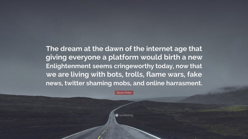 Steven Pinker Quote: “The dream at the dawn of the internet age that giving everyone a platform would birth a new Enlightenment seems cringeworthy today, now that we are living with bots, trolls, flame wars, fake news, twitter shaming mobs, and online harrasment.”