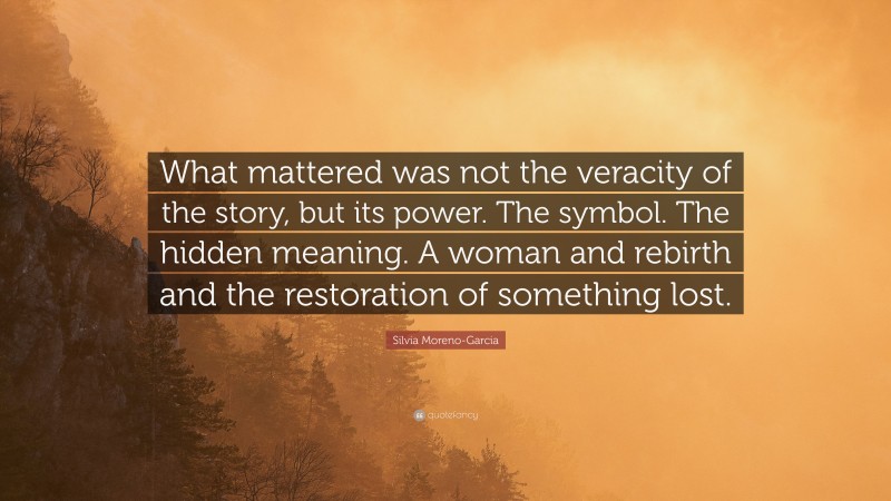 Silvia Moreno-Garcia Quote: “What mattered was not the veracity of the story, but its power. The symbol. The hidden meaning. A woman and rebirth and the restoration of something lost.”
