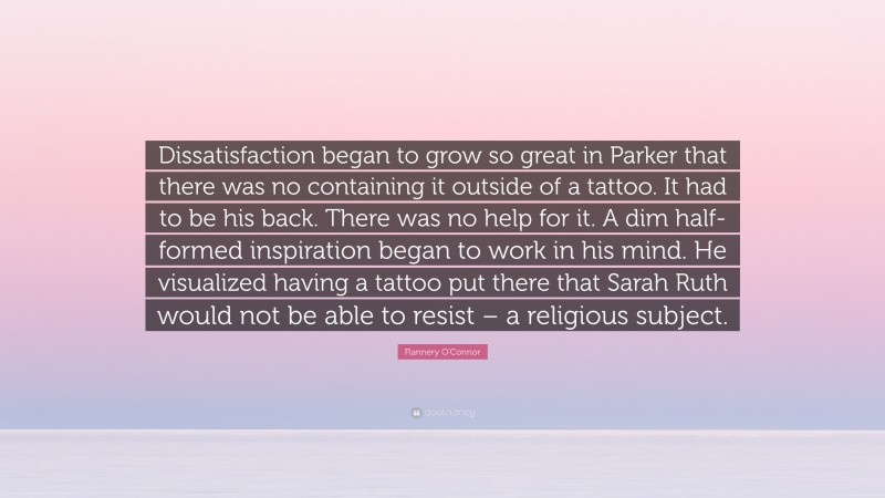 Flannery O'Connor Quote: “Dissatisfaction began to grow so great in Parker that there was no containing it outside of a tattoo. It had to be his back. There was no help for it. A dim half-formed inspiration began to work in his mind. He visualized having a tattoo put there that Sarah Ruth would not be able to resist – a religious subject.”