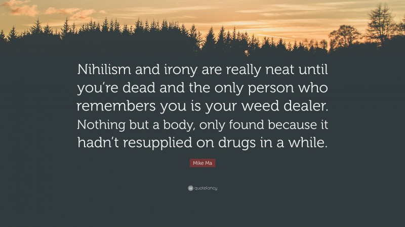 Mike Ma Quote: “Nihilism and irony are really neat until you’re dead and the only person who remembers you is your weed dealer. Nothing but a body, only found because it hadn’t resupplied on drugs in a while.”