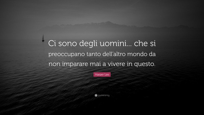 Harper Lee Quote: “Ci sono degli uomini... che si preoccupano tanto dell’altro mondo da non imparare mai a vivere in questo.”