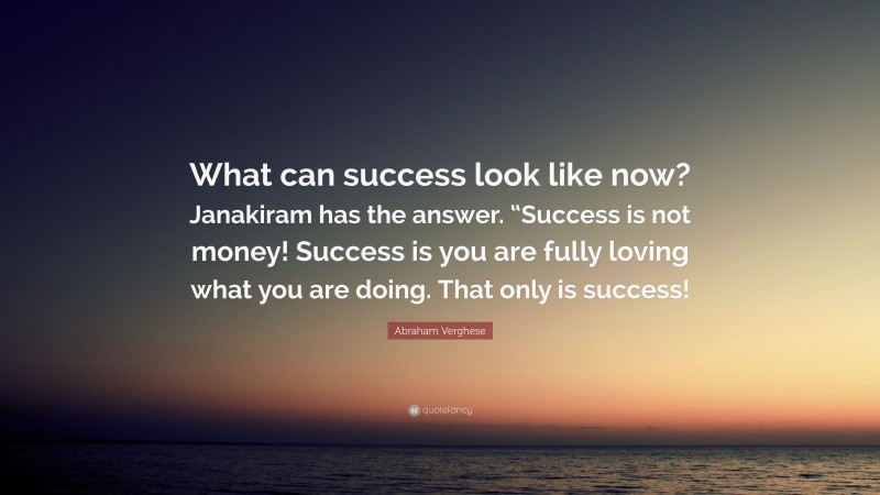 Abraham Verghese Quote: “What can success look like now? Janakiram has the answer. “Success is not money! Success is you are fully loving what you are doing. That only is success!”