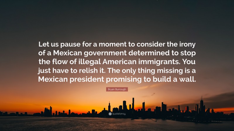 Bryan Burrough Quote: “Let us pause for a moment to consider the irony of a Mexican government determined to stop the flow of illegal American immigrants. You just have to relish it. The only thing missing is a Mexican president promising to build a wall.”