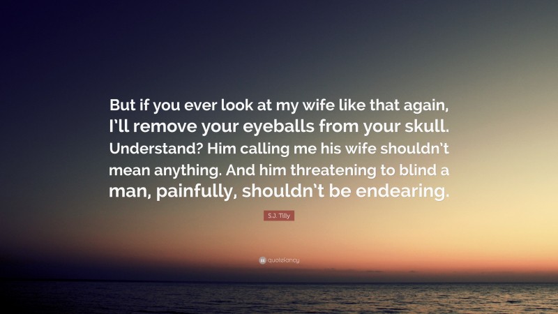 S.J. Tilly Quote: “But if you ever look at my wife like that again, I’ll remove your eyeballs from your skull. Understand? Him calling me his wife shouldn’t mean anything. And him threatening to blind a man, painfully, shouldn’t be endearing.”