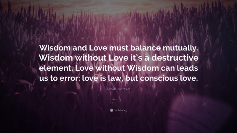Samael Aun Weor Quote: “Wisdom and Love must balance mutually. Wisdom without Love it’s a destructive element. Love without Wisdom can leads us to error: love is law, but conscious love.”