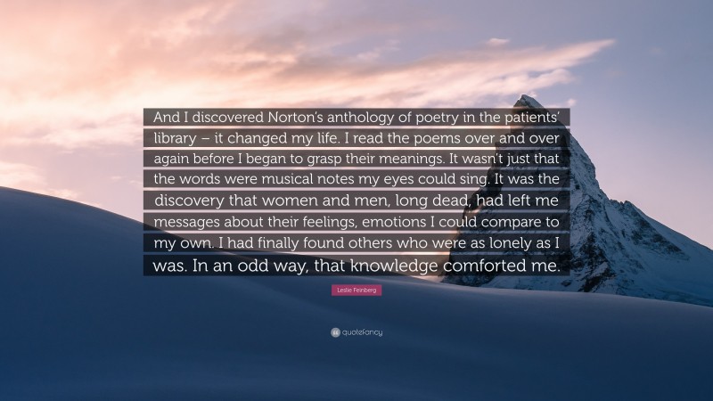 Leslie Feinberg Quote: “And I discovered Norton’s anthology of poetry in the patients’ library – it changed my life. I read the poems over and over again before I began to grasp their meanings. It wasn’t just that the words were musical notes my eyes could sing. It was the discovery that women and men, long dead, had left me messages about their feelings, emotions I could compare to my own. I had finally found others who were as lonely as I was. In an odd way, that knowledge comforted me.”