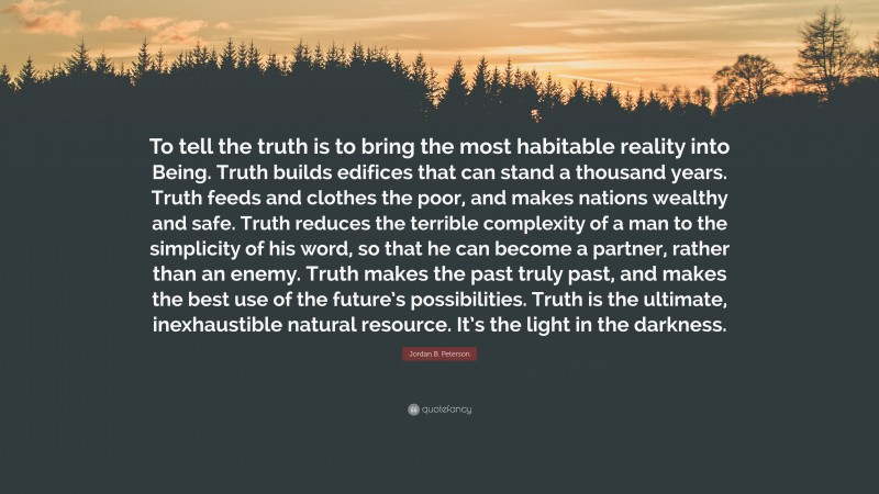 Jordan B. Peterson Quote: “To tell the truth is to bring the most habitable reality into Being. Truth builds edifices that can stand a thousand years. Truth feeds and clothes the poor, and makes nations wealthy and safe. Truth reduces the terrible complexity of a man to the simplicity of his word, so that he can become a partner, rather than an enemy. Truth makes the past truly past, and makes the best use of the future’s possibilities. Truth is the ultimate, inexhaustible natural resource. It’s the light in the darkness.”