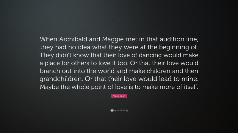 Nicola Yoon Quote: “When Archibald and Maggie met in that audition line, they had no idea what they were at the beginning of. They didn’t know that their love of dancing would make a place for others to love it too. Or that their love would branch out into the world and make children and then grandchildren. Or that their love would lead to mine. Maybe the whole point of love is to make more of itself.”