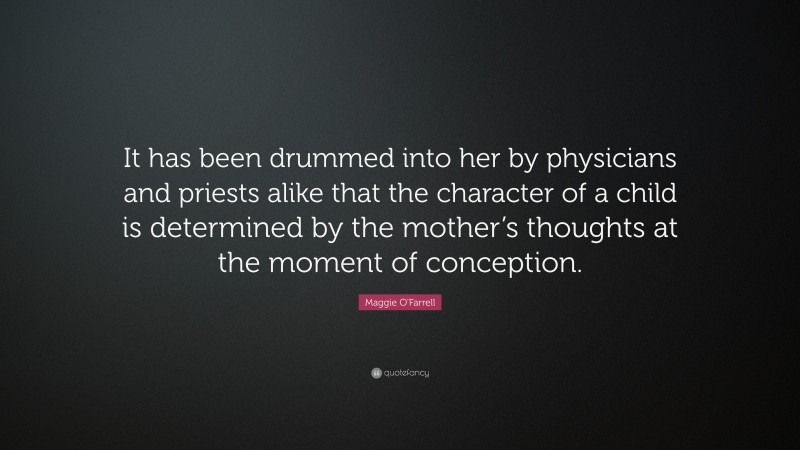 Maggie O'Farrell Quote: “It has been drummed into her by physicians and priests alike that the character of a child is determined by the mother’s thoughts at the moment of conception.”