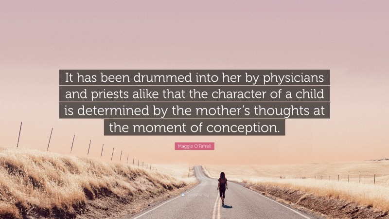 Maggie O'Farrell Quote: “It has been drummed into her by physicians and priests alike that the character of a child is determined by the mother’s thoughts at the moment of conception.”