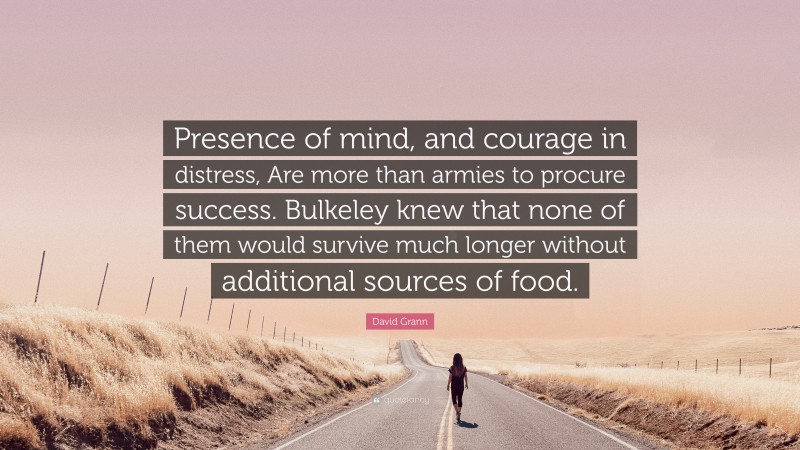 David Grann Quote: “Presence of mind, and courage in distress, Are more than armies to procure success. Bulkeley knew that none of them would survive much longer without additional sources of food.”
